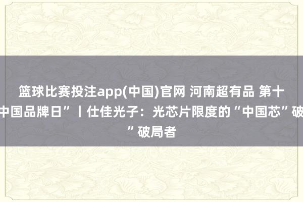 篮球比赛投注app(中国)官网 河南超有品 第十个“中国品牌日”丨仕佳光子：光芯片限度的“中国芯”破局者