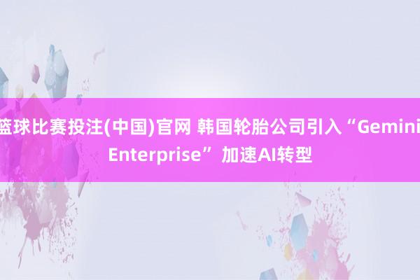 篮球比赛投注(中国)官网 韩国轮胎公司引入“Gemini Enterprise” 加速AI转型