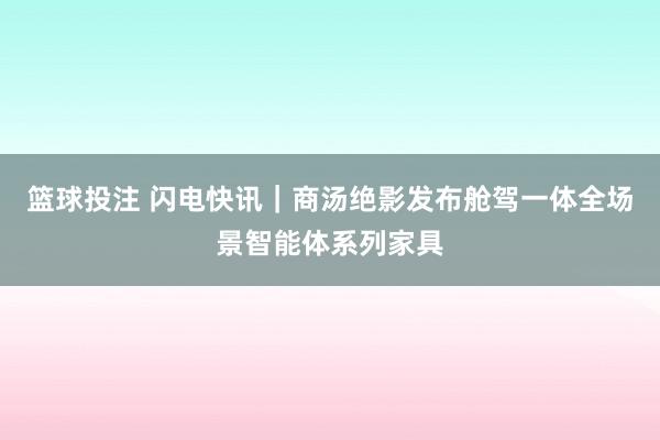 篮球投注 闪电快讯｜商汤绝影发布舱驾一体全场景智能体系列家具