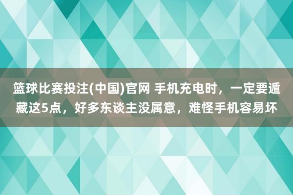 篮球比赛投注(中国)官网 手机充电时，一定要遁藏这5点，好多东谈主没属意，难怪手机容易坏