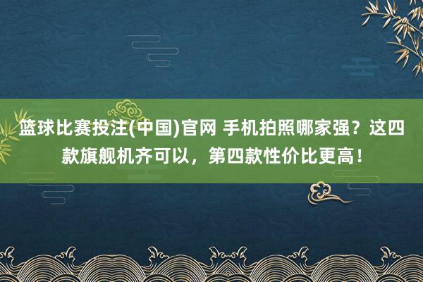 篮球比赛投注(中国)官网 手机拍照哪家强？这四款旗舰机齐可以，第四款性价比更高！