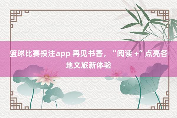 篮球比赛投注app 再见书香，“阅读 +”点亮各地文旅新体验