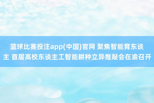 篮球比赛投注app(中国)官网 聚焦智能育东谈主 首届高校东谈主工智能耕种立异推敲会在渝召开
