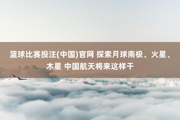 篮球比赛投注(中国)官网 探索月球南极、火星、木星 中国航天将来这样干