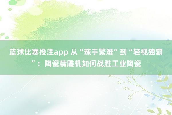篮球比赛投注app 从“辣手繁难”到“轻视独霸”：陶瓷精雕机如何战胜工业陶瓷