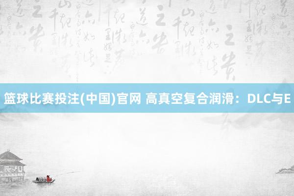 篮球比赛投注(中国)官网 高真空复合润滑：DLC与E