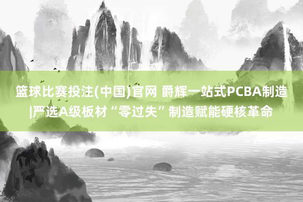 篮球比赛投注(中国)官网 爵辉一站式PCBA制造|严选A级板材“零过失”制造赋能硬核革命