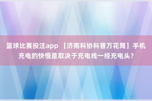 篮球比赛投注app 【济南科协科普万花筒】手机充电的快慢是取决于充电线一经充电头？