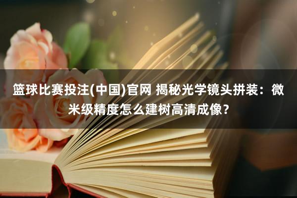 篮球比赛投注(中国)官网 揭秘光学镜头拼装：微米级精度怎么建树高清成像？