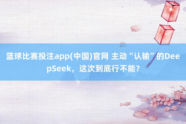 篮球比赛投注app(中国)官网 主动“认输”的DeepSeek，这次到底行不能？