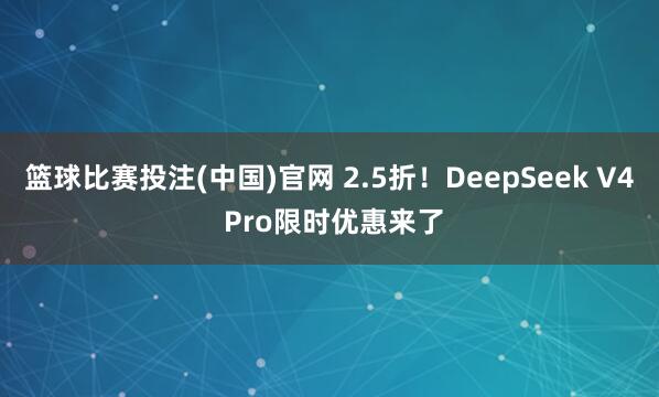 篮球比赛投注(中国)官网 2.5折！DeepSeek V4 Pro限时优惠来了