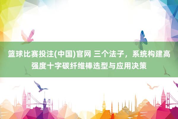 篮球比赛投注(中国)官网 三个法子，系统构建高强度十字碳纤维棒选型与应用决策