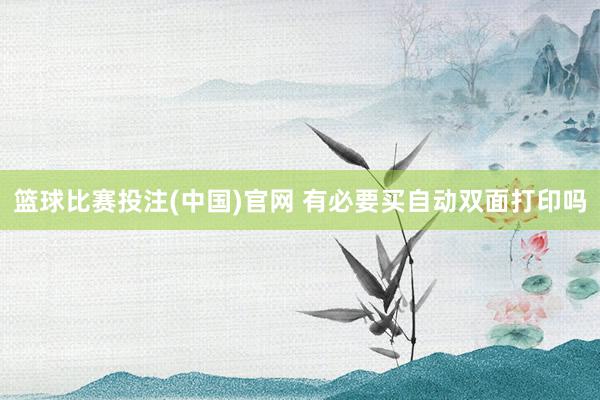 篮球比赛投注(中国)官网 有必要买自动双面打印吗