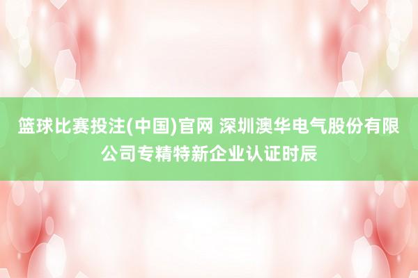 篮球比赛投注(中国)官网 深圳澳华电气股份有限公司专精特新企业认证时辰