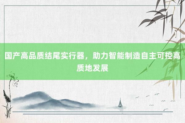 国产高品质结尾实行器，助力智能制造自主可控高质地发展