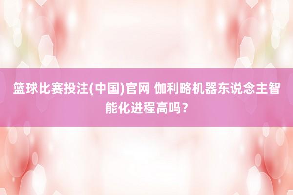 篮球比赛投注(中国)官网 伽利略机器东说念主智能化进程高吗？