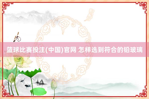 篮球比赛投注(中国)官网 怎样选到符合的铅玻璃