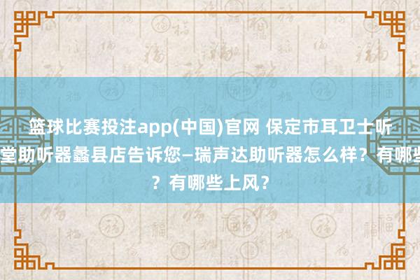 篮球比赛投注app(中国)官网 保定市耳卫士听力耳聪堂助听器蠡县店告诉您—瑞声达助听器怎么样？有哪些上风？