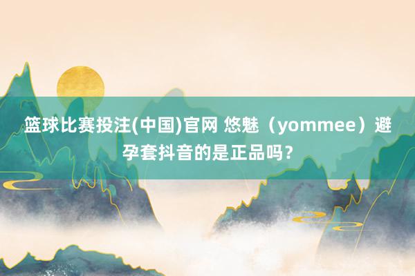 篮球比赛投注(中国)官网 悠魅（yommee）避孕套抖音的是正品吗？