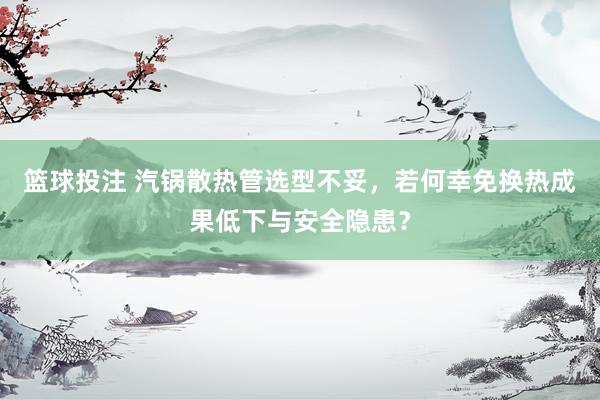 篮球投注 汽锅散热管选型不妥，若何幸免换热成果低下与安全隐患？