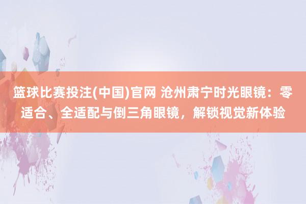 篮球比赛投注(中国)官网 沧州肃宁时光眼镜：零适合、全适配与倒三角眼镜，解锁视觉新体验