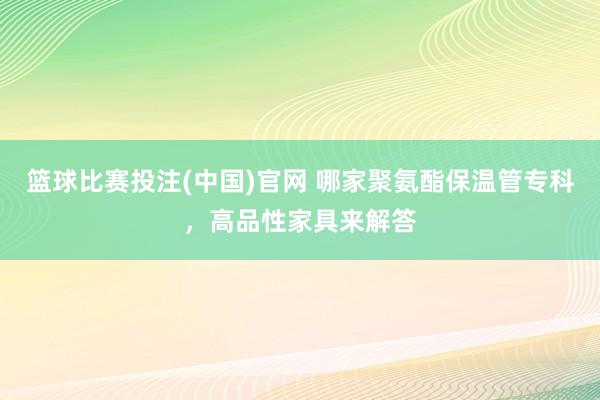 篮球比赛投注(中国)官网 哪家聚氨酯保温管专科，高品性家具来解答