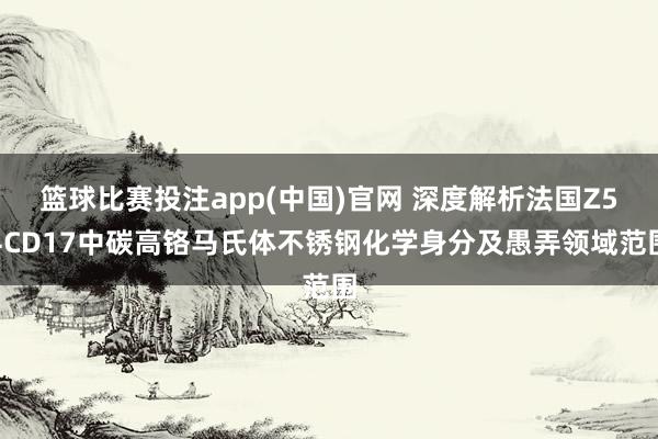 篮球比赛投注app(中国)官网 深度解析法国Z54CD17中碳高铬马氏体不锈钢化学身分及愚弄领域范围
