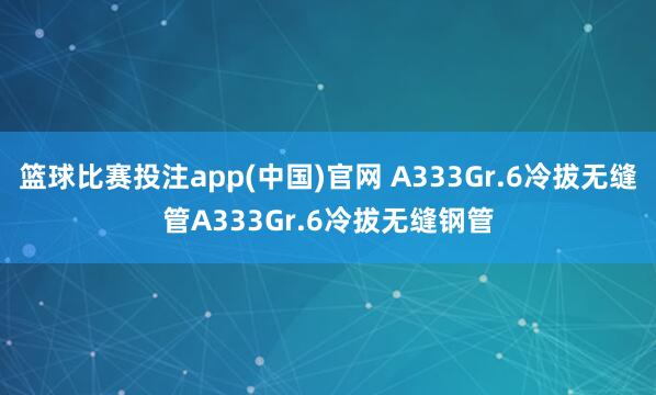 篮球比赛投注app(中国)官网 A333Gr.6冷拔无缝管A333Gr.6冷拔无缝钢管