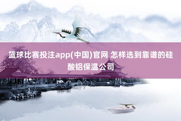 篮球比赛投注app(中国)官网 怎样选到靠谱的硅酸铝保温公司