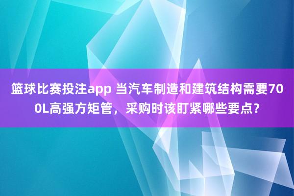 篮球比赛投注app 当汽车制造和建筑结构需要700L高强方矩管，采购时该盯紧哪些要点？