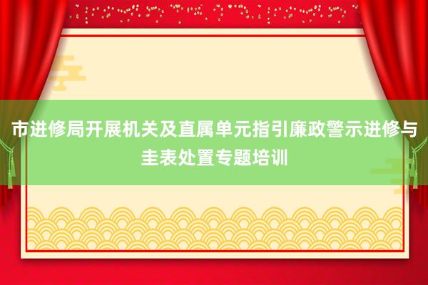 市进修局开展机关及直属单元指引廉政警示进修与圭表处置专题培训