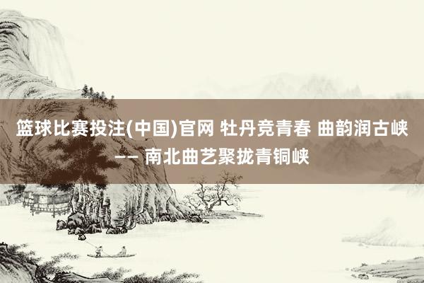 篮球比赛投注(中国)官网 牡丹竞青春 曲韵润古峡—— 南北曲艺聚拢青铜峡