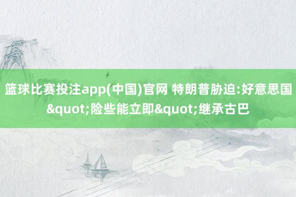 篮球比赛投注app(中国)官网 特朗普胁迫:好意思国"险些能立即"继承古巴