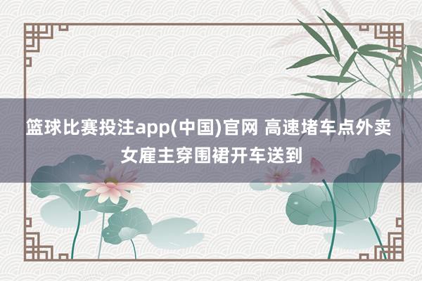 篮球比赛投注app(中国)官网 高速堵车点外卖 女雇主穿围裙开车送到