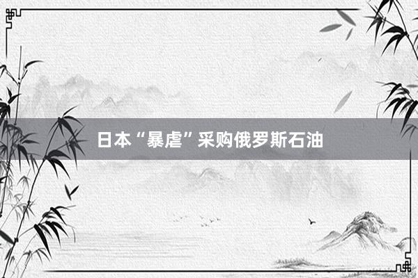 日本“暴虐”采购俄罗斯石油