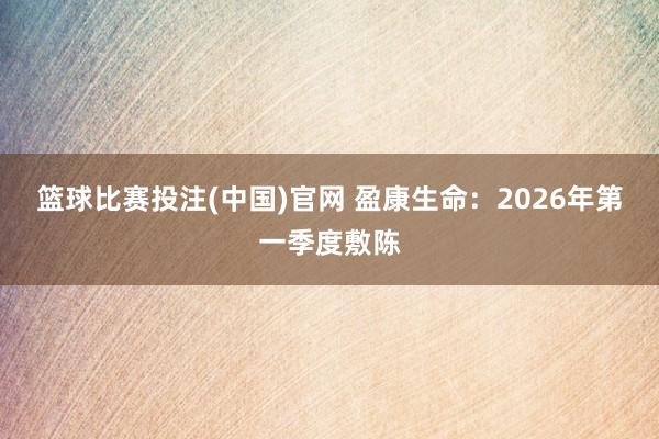 篮球比赛投注(中国)官网 盈康生命：2026年第一季度敷陈