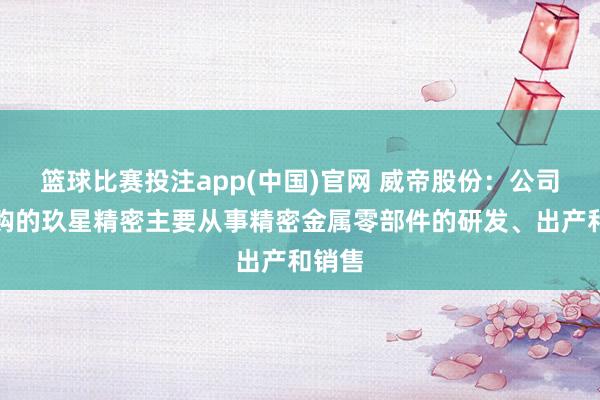 篮球比赛投注app(中国)官网 威帝股份：公司拟收购的玖星精密主要从事精密金属零部件的研发、出产和销售