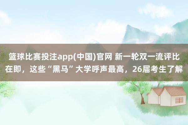 篮球比赛投注app(中国)官网 新一轮双一流评比在即，这些“黑马”大学呼声最高，26届考生了解