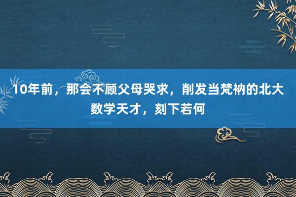 10年前，那会不顾父母哭求，削发当梵衲的北大数学天才，刻下若何