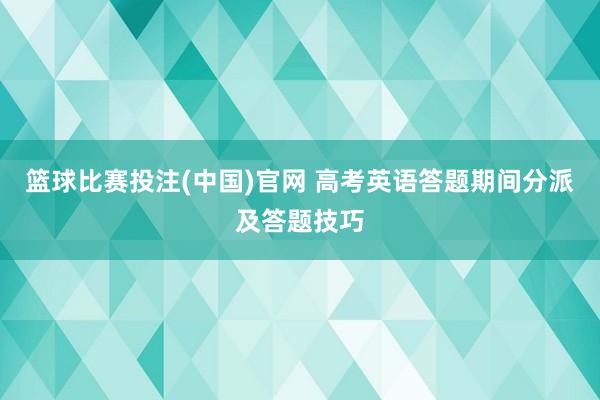 篮球比赛投注(中国)官网 高考英语答题期间分派及答题技巧