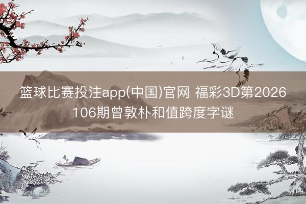 篮球比赛投注app(中国)官网 福彩3D第2026106期曾敦朴和值跨度字谜