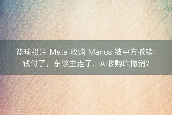 篮球投注 Meta 收购 Manus 被中方撤销：钱付了，东谈主走了，AI收购咋撤销？