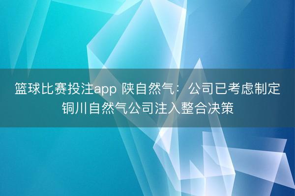 篮球比赛投注app 陕自然气：公司已考虑制定铜川自然气公司注入整合决策