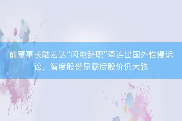 前董事长陆宏达“闪电辞职”牵连出国外性侵诉讼，智度股份显露后股价仍大跌