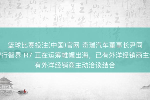 篮球比赛投注(中国)官网 奇瑞汽车董事长尹同跃：鸿蒙智行智界 R7 正在运筹帷幄出海，已有外洋经销商主动洽谈结合