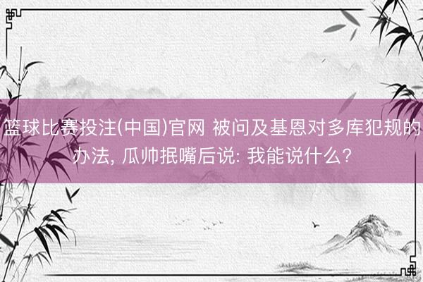 篮球比赛投注(中国)官网 被问及基恩对多库犯规的办法， 瓜帅抿嘴后说: 我能说什么?