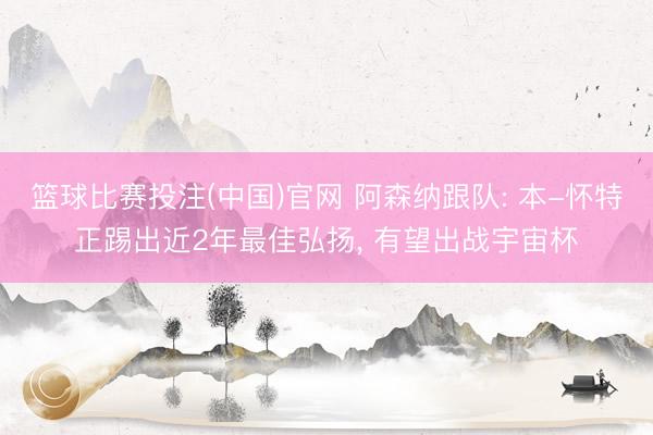 篮球比赛投注(中国)官网 阿森纳跟队: 本-怀特正踢出近2年最佳弘扬， 有望出战宇宙杯