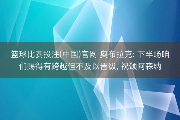 篮球比赛投注(中国)官网 奥布拉克: 下半场咱们踢得有跨越但不及以晋级， 祝颂阿森纳