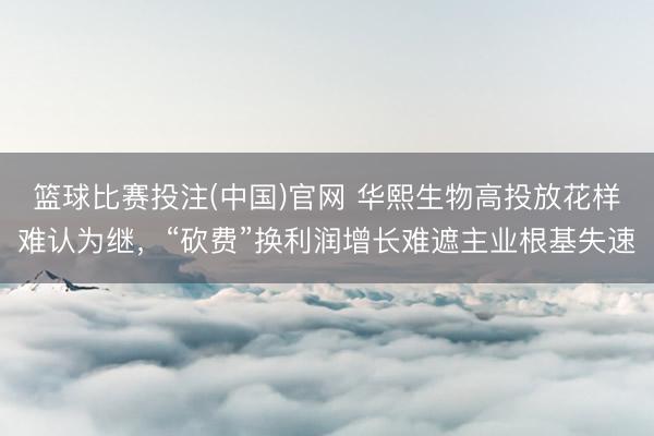 篮球比赛投注(中国)官网 华熙生物高投放花样难认为继，“砍费”换利润增长难遮主业根基失速
