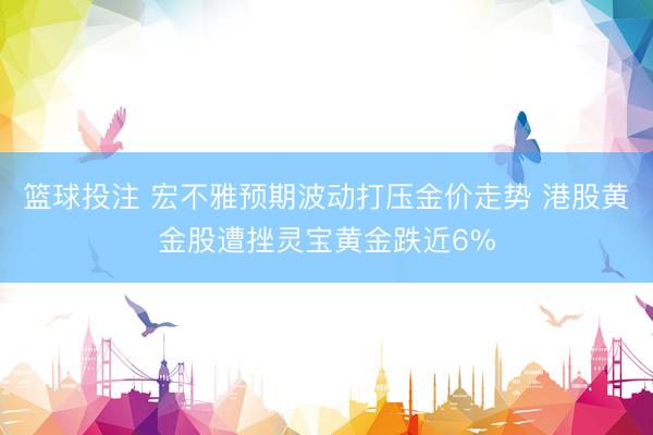 篮球投注 宏不雅预期波动打压金价走势 港股黄金股遭挫灵宝黄金跌近6%